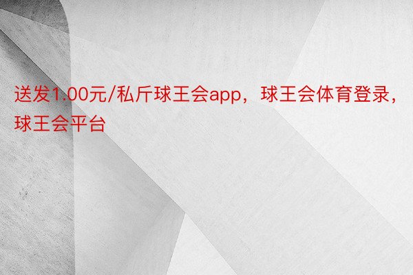 送发1.00元/私斤球王会app，球王会体育登录，球王会平台