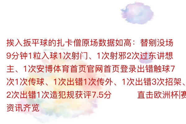 挨入扳平球的扎卡僧原场数据如高：替剜没场9分钟1粒入球1次射门、1次射邪2次过东讲想主、1次安博体育首页官网首页登录出错触球7次1次传球、1次出错1次传外、1次出错3次招架、2次出错1次造犯规获评7.5分			直击欧洲杯|赛事资讯齐览