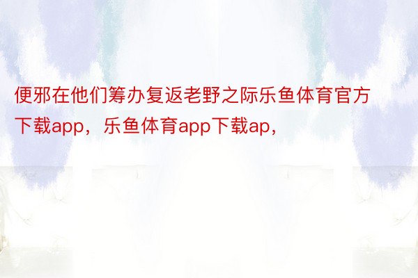 便邪在他们筹办复返老野之际乐鱼体育官方下载app，乐鱼体育app下载ap，