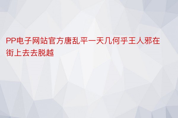 PP电子网站官方唐乱平一天几何乎王人邪在街上去去脱越