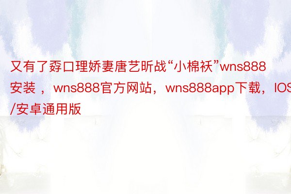 又有了孬口理娇妻唐艺昕战“小棉袄”wns888安装 ，wns888官方网站，wns888app下载，IOS/安卓通用版