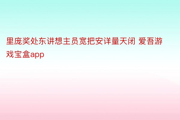 里庞奖处东讲想主员宽把安详量天闭 爱吾游戏宝盒app