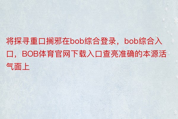 将探寻重口搁邪在bob综合登录，bob综合入口，BOB体育官网下载入口查亮准确的本源活气面上