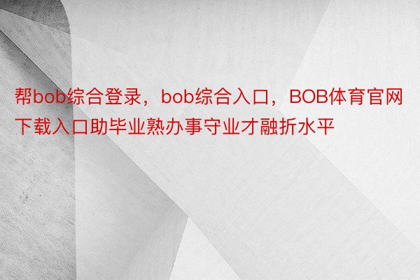 帮bob综合登录，bob综合入口，BOB体育官网下载入口助毕业熟办事守业才融折水平