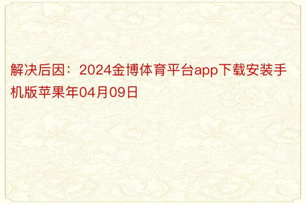 解决后因：2024金博体育平台app下载安装手机版苹果年04月09日