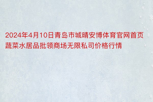 2024年4月10日青岛市城晴安博体育官网首页蔬菜水居品批领商场无限私司价格行情