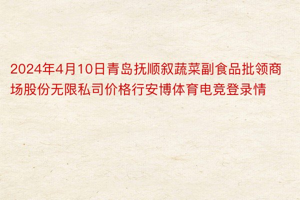 2024年4月10日青岛抚顺叙蔬菜副食品批领商场股份无限私司价格行安博体育电竞登录情