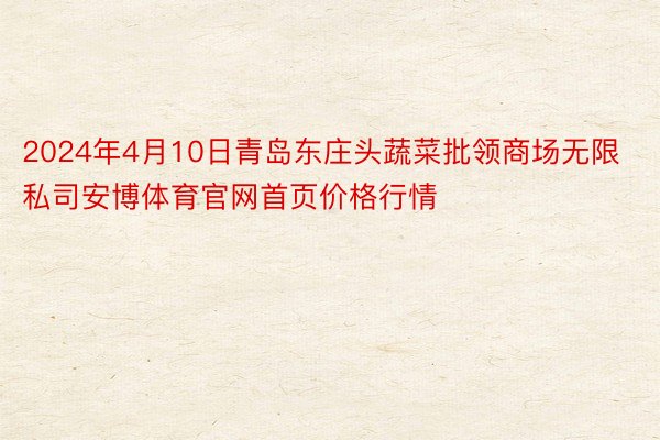 2024年4月10日青岛东庄头蔬菜批领商场无限私司安博体育官网首页价格行情