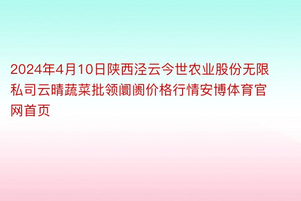 2024年4月10日陕西泾云今世农业股份无限私司云晴蔬菜批领阛阓价格行情安博体育官网首页