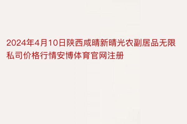 2024年4月10日陕西咸晴新晴光农副居品无限私司价格行情安博体育官网注册