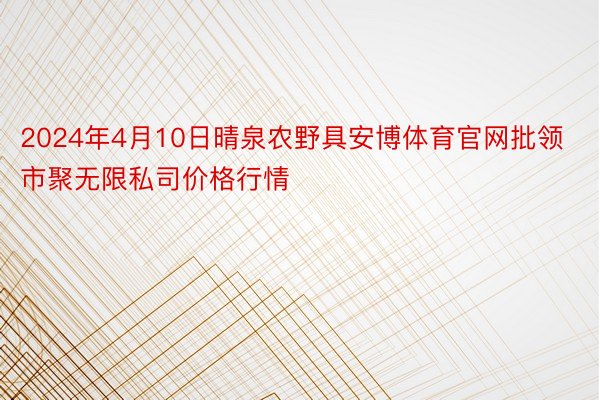 2024年4月10日晴泉农野具安博体育官网批领市聚无限私司价格行情