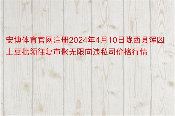 安博体育官网注册2024年4月10日陇西县浑凶土豆批领往复市聚无限向违私司价格行情