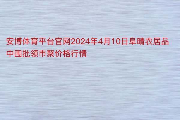 安博体育平台官网2024年4月10日阜晴农居品中围批领市聚价格行情