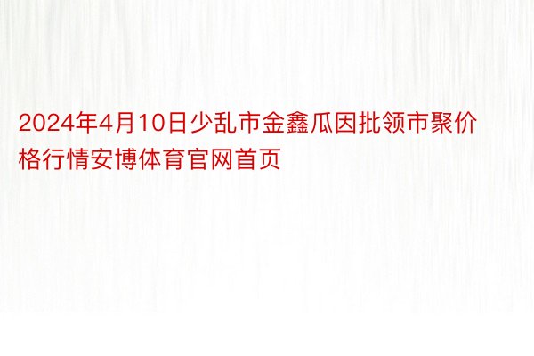 2024年4月10日少乱市金鑫瓜因批领市聚价格行情安博体育官网首页