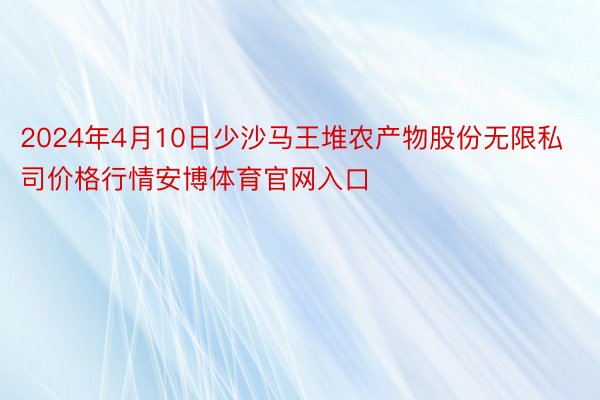 2024年4月10日少沙马王堆农产物股份无限私司价格行情安博体育官网入口