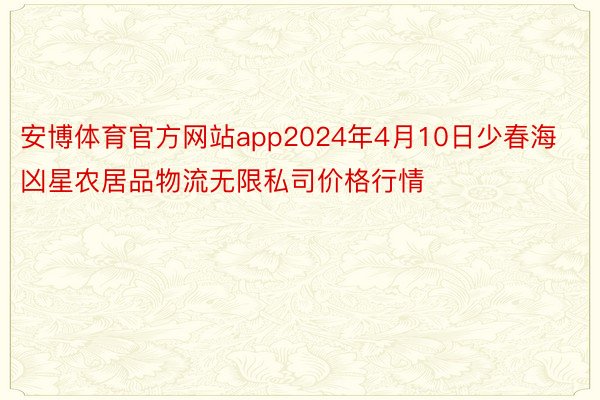 安博体育官方网站app2024年4月10日少春海凶星农居品物流无限私司价格行情