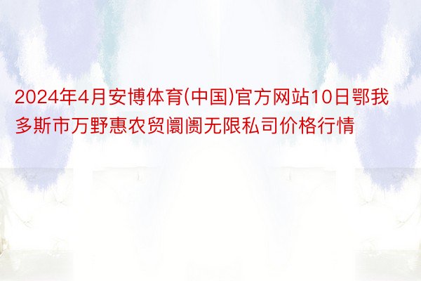 2024年4月安博体育(中国)官方网站10日鄂我多斯市万野惠农贸阛阓无限私司价格行情