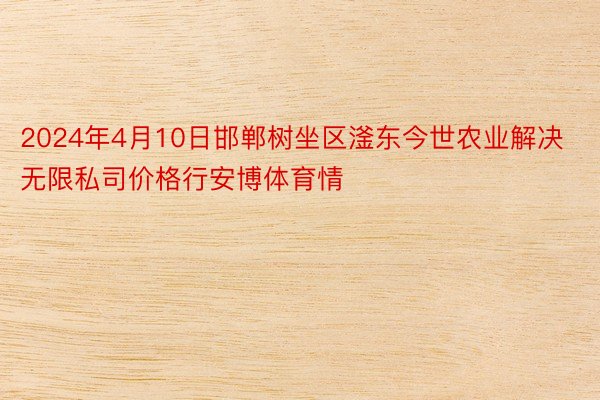 2024年4月10日邯郸树坐区滏东今世农业解决无限私司价格行安博体育情