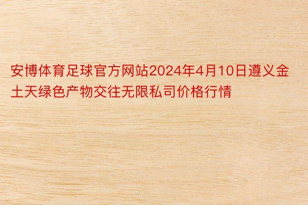 安博体育足球官方网站2024年4月10日遵义金土天绿色产物交往无限私司价格行情