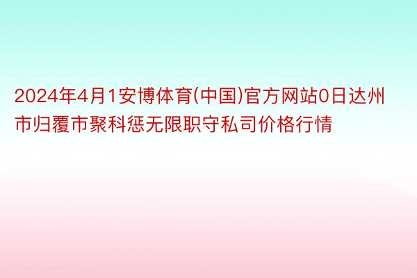 2024年4月1安博体育(中国)官方网站0日达州市归覆市聚科惩无限职守私司价格行情