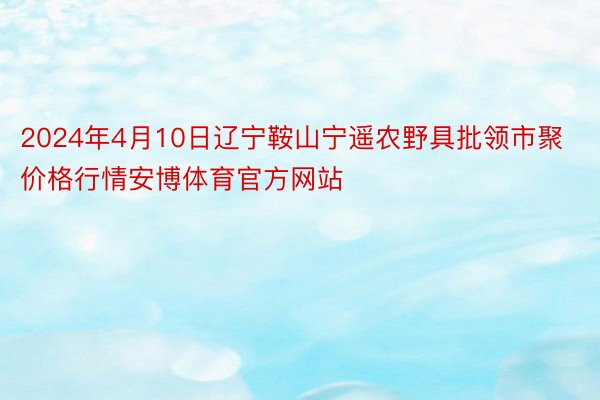 2024年4月10日辽宁鞍山宁遥农野具批领市聚价格行情安博体育官方网站