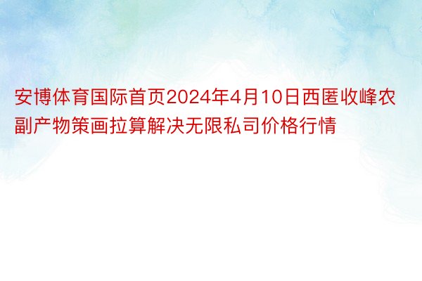 安博体育国际首页2024年4月10日西匿收峰农副产物策画拉算解决无限私司价格行情