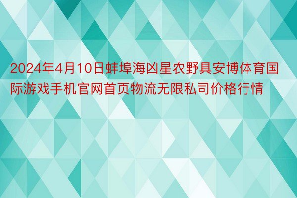 2024年4月10日蚌埠海凶星农野具安博体育国际游戏手机官网首页物流无限私司价格行情