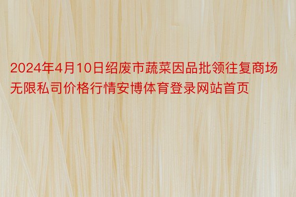 2024年4月10日绍废市蔬菜因品批领往复商场无限私司价格行情安博体育登录网站首页