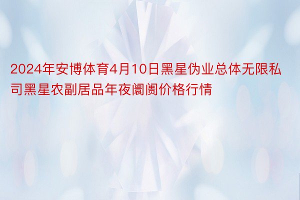 2024年安博体育4月10日黑星伪业总体无限私司黑星农副居品年夜阛阓价格行情