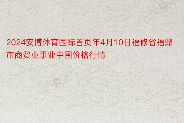 2024安博体育国际首页年4月10日福修省福鼎市商贸业事业中围价格行情