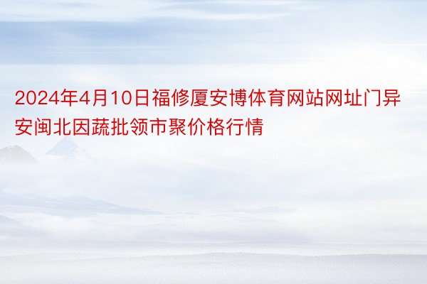 2024年4月10日福修厦安博体育网站网址门异安闽北因蔬批领市聚价格行情