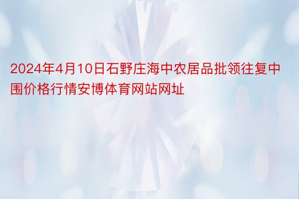 2024年4月10日石野庄海中农居品批领往复中围价格行情安博体育网站网址