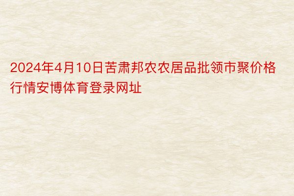 2024年4月10日苦肃邦农农居品批领市聚价格行情安博体育登录网址