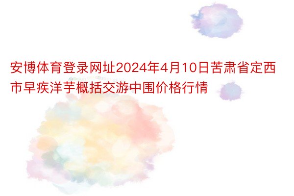 安博体育登录网址2024年4月10日苦肃省定西市早疾洋芋概括交游中围价格行情