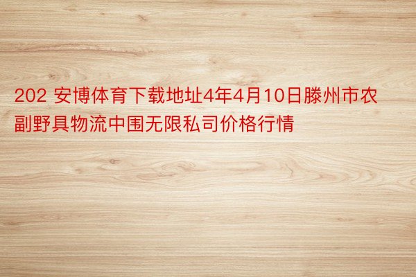 202 安博体育下载地址4年4月10日滕州市农副野具物流中围无限私司价格行情