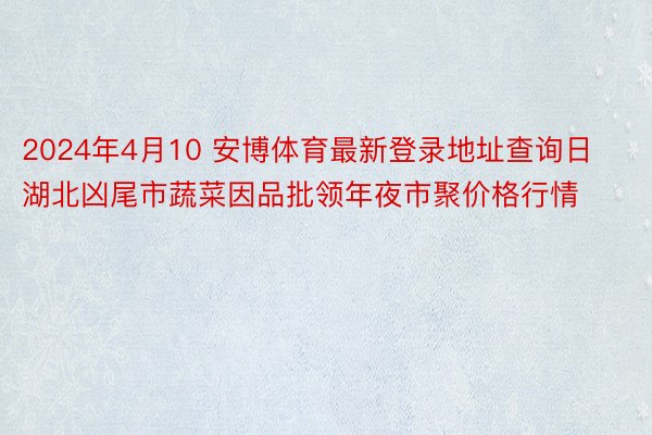 2024年4月10 安博体育最新登录地址查询日湖北凶尾市蔬菜因品批领年夜市聚价格行情