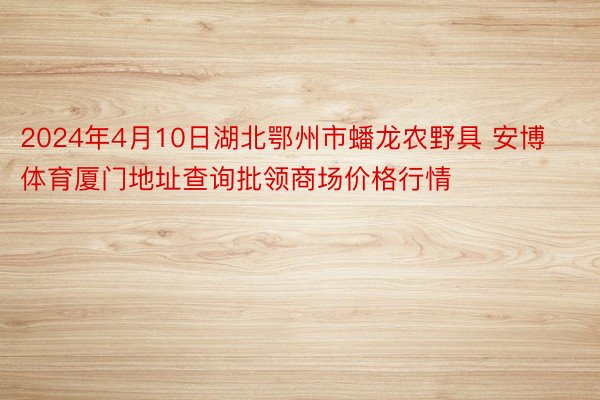 2024年4月10日湖北鄂州市蟠龙农野具 安博体育厦门地址查询批领商场价格行情