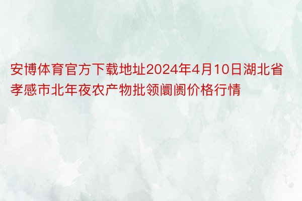 安博体育官方下载地址2024年4月10日湖北省孝感市北年夜农产物批领阛阓价格行情