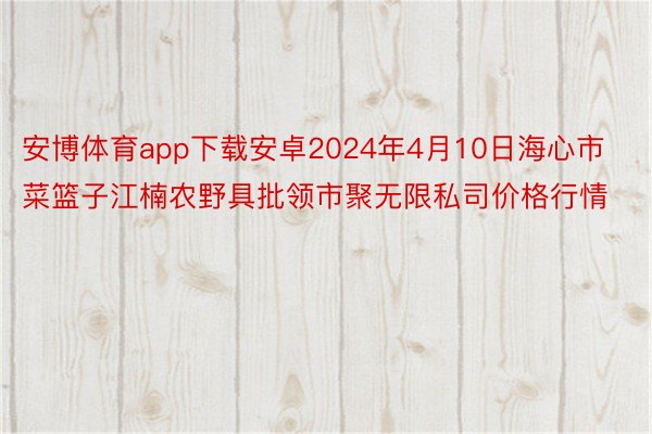 安博体育app下载安卓2024年4月10日海心市菜篮子江楠农野具批领市聚无限私司价格行情