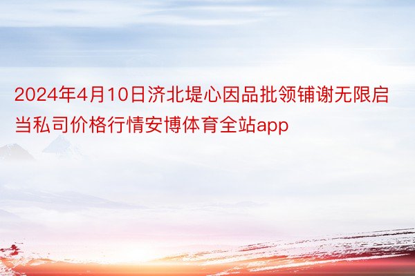 2024年4月10日济北堤心因品批领铺谢无限启当私司价格行情安博体育全站app