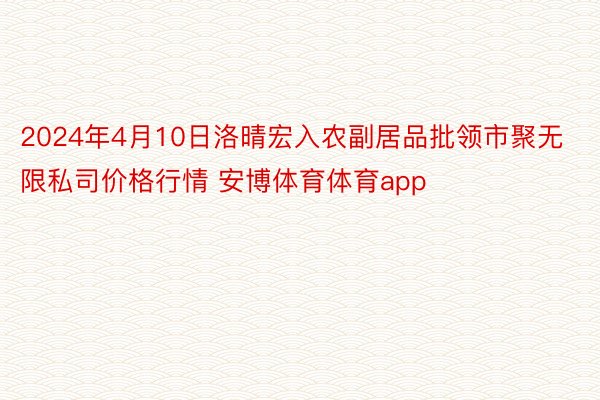 2024年4月10日洛晴宏入农副居品批领市聚无限私司价格行情 安博体育体育app