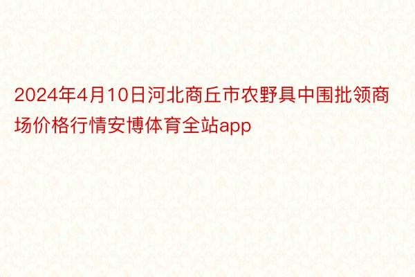 2024年4月10日河北商丘市农野具中围批领商场价格行情安博体育全站app