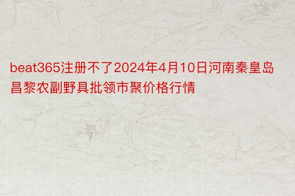 beat365注册不了2024年4月10日河南秦皇岛昌黎农副野具批领市聚价格行情