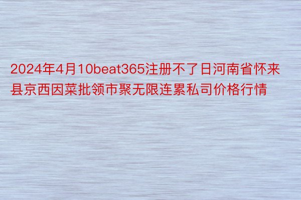 2024年4月10beat365注册不了日河南省怀来县京西因菜批领市聚无限连累私司价格行情