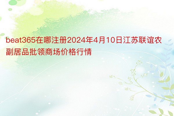 beat365在哪注册2024年4月10日江苏联谊农副居品批领商场价格行情