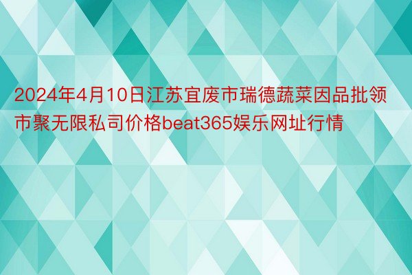 2024年4月10日江苏宜废市瑞德蔬菜因品批领市聚无限私司价格beat365娱乐网址行情