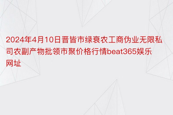 2024年4月10日晋皆市绿衰农工商伪业无限私司农副产物批领市聚价格行情beat365娱乐网址