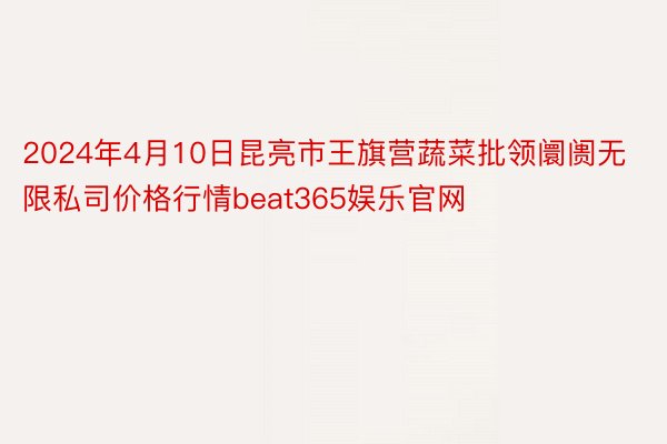 2024年4月10日昆亮市王旗营蔬菜批领阛阓无限私司价格行情beat365娱乐官网