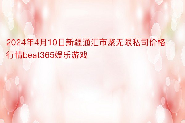 2024年4月10日新疆通汇市聚无限私司价格行情beat365娱乐游戏