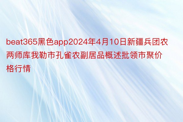 beat365黑色app2024年4月10日新疆兵团农两师库我勒市孔雀农副居品概述批领市聚价格行情